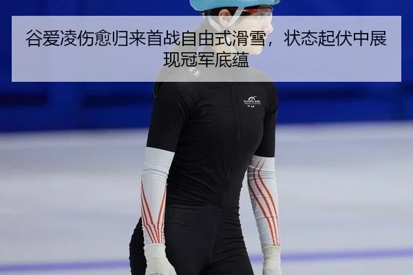 谷爱凌伤愈归来首战自由式滑雪，状态起伏中展现冠军底蕴