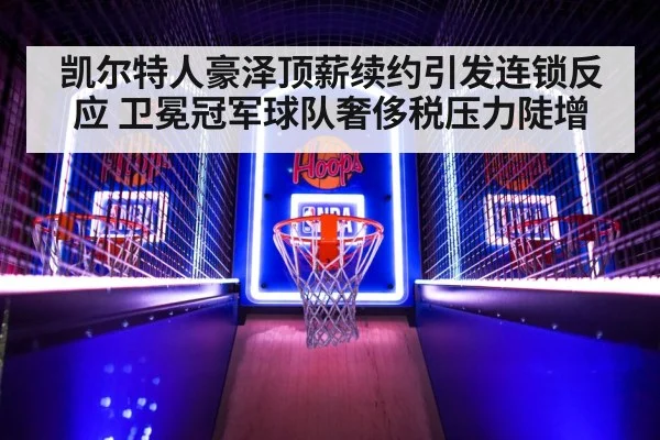 凯尔特人豪泽顶薪续约引发连锁反应 卫冕冠军球队奢侈税压力陡增