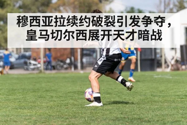 穆西亚拉续约破裂引发争夺，皇马切尔西展开天才暗战